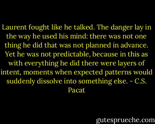 Laurent fought like he talked. The danger<br />lay in the way he used his mind: there<br />was not one thing he did that was not<br />planned in advance. Yet he was not<br />predictable, because in this as with<br />everything he did there were layers of<br />intent, moments when expected patterns<br />would suddenly dissolve into something<br />else. - C.S. Pacat