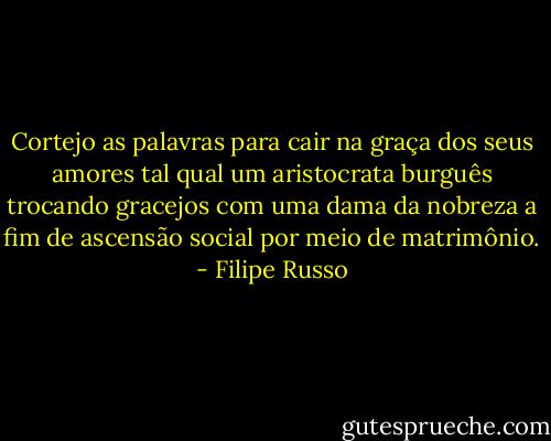 Cortejo as palavras para cair na graça dos seus amores tal qual um aristocrata burguês trocando gracejos com uma dama da nobreza a fim de ascensão social por meio de matrimônio. - Filipe Russo