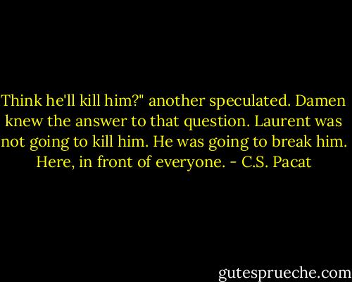 Think he'll kill him?" another<br />speculated.<br />Damen knew the answer to that question.<br />Laurent was not going to kill him. He<br />was going to break him.<br />Here, in front of everyone. - C.S. Pacat