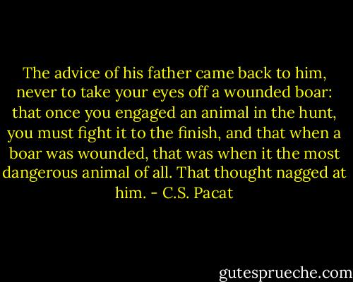 The advice of his father came back to<br />him, never to take your eyes off a<br />wounded boar: that once you<br />engaged an animal in the hunt, you must<br />fight it to the finish, and that when a boar<br />was wounded, that was when it the most<br />dangerous animal of all.<br />That thought nagged at him. - C.S. Pacat