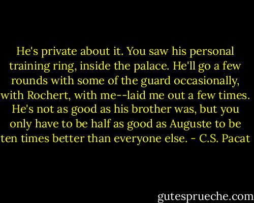 He's private about it. You saw his<br />personal training ring, inside the palace.<br />He'll go a few rounds with some of the<br />guard occasionally, with Rochert, with<br />me--laid me out a few times. He's not as<br />good as his brother was, but you only<br />have to be half as good as Auguste to be<br />ten times better than everyone else. - C.S. Pacat