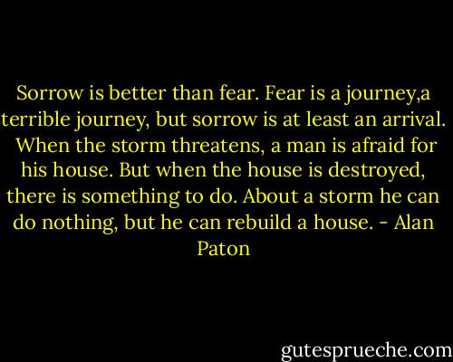 Sorrow is better than fear. Fear is a journey,a terrible journey, but sorrow is at least an arrival.<br /> When the storm threatens, a man is afraid for his house. But when the house is destroyed, there is something to do. About a storm he can do nothing, but he can rebuild a house. - Alan Paton