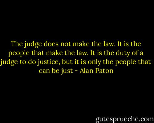 The judge does not make the law. It is the people that make the law. It is the duty of a judge to do justice, but it is only the people that can be just - Alan Paton
