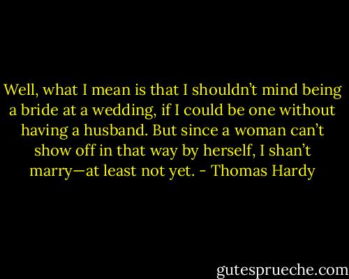 Well, what I mean is that I shouldn’t mind being a bride at a wedding, if I could be one without having a husband. But since a woman can’t show off in that way by herself, I shan’t marry—at least not yet. - Thomas Hardy
