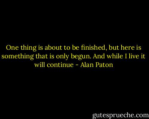 One thing is about to be finished, but here is something that is only begun. And while I live it will continue - Alan Paton