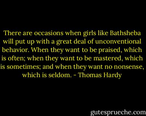 There are occasions when girls like Bathsheba will put up with a great deal of unconventional behavior. When they want to be praised, which is often; when they want to be mastered, which is sometimes; and when they want no nonsense, which is seldom. - Thomas Hardy