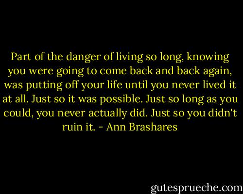 Part of the danger of living so long, knowing you were going to come back and back again, was putting off your life until you never lived it at all. Just so it was possible. Just so long as you could, you never actually did. Just so you didn't ruin it. - Ann Brashares