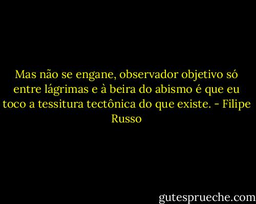 Mas não se engane, observador objetivo só entre lágrimas e à beira do abismo é que eu toco a tessitura tectônica do que existe. - Filipe Russo