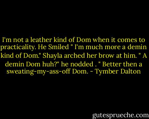 I'm not a leather kind of Dom when it comes to practicality. He Smiled " I'm much more a demin kind of Dom." Shayla arched her brow at him. " A demin Dom huh?" he nodded . " Better then a sweating-my-ass-off Dom. - Tymber Dalton
