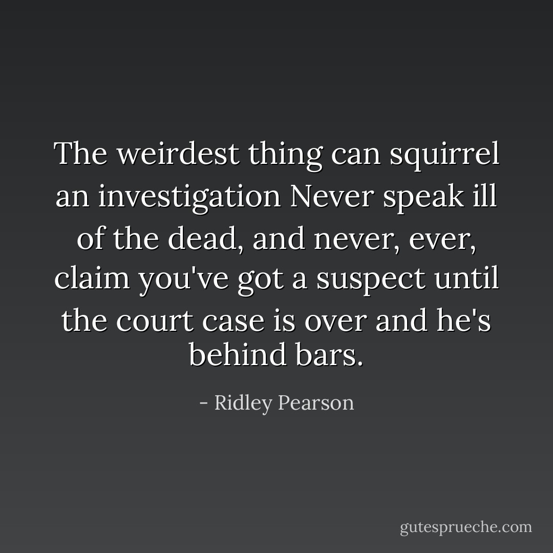 The weirdest thing can squirrel an investigation Never speak ill of the dead, and never, ever, claim you've got a suspect until the court case is over and he's behind bars. - Ridley Pearson