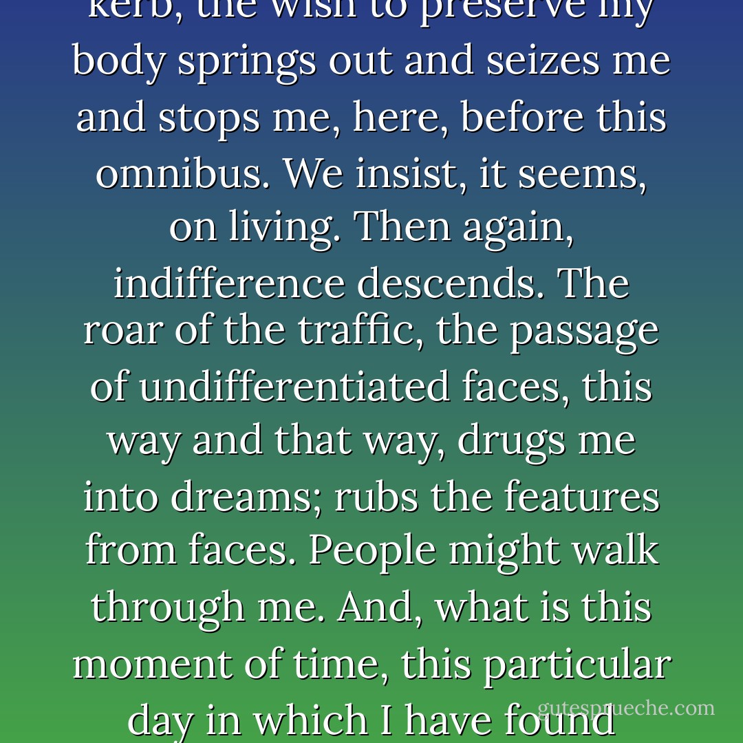 For myself, I have no aim. I have no ambition. I will let myself be carried on by the general impulse. The surface of my mind slips along like a pale-grey stream reflecting what passes. I cannot remember my past, my nose, or the colour of my eyes, or what my general opinion of myself is. Only in moments of emergency, at a crossing, at a kerb, the wish to preserve my body springs out and seizes me and stops me, here, before this omnibus. We insist, it seems, on living. Then again, indifference descends. The roar of the traffic, the passage of undifferentiated faces, this way and that way, drugs me into dreams; rubs the features from faces. People might walk through me. And, what is this moment of time, this particular day in which I have found myself caught? The growl of traffic might be any uproar – forest trees or the roar of wild beasts. Time has whizzed back an inch or two on its reel; our short progress has been cancelled. I think also that our bodies are in truth naked. We are only lightly covered with buttoned cloth; and beneath these pavements are shells, bones and silence. - Virginia Woolf