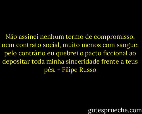 Não assinei nenhum termo de compromisso, nem contrato social, muito menos com sangue; pelo contrário eu quebrei o pacto ficcional ao depositar toda minha sinceridade frente a teus pés. - Filipe Russo