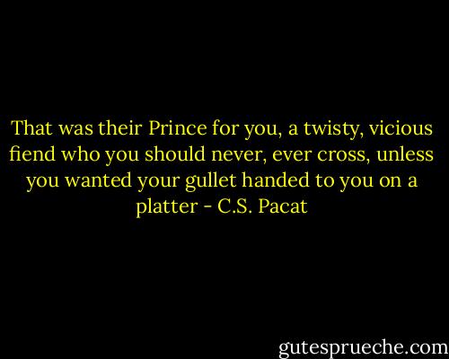 That was their Prince for you, a twisty, vicious fiend who you should never, ever cross, unless you wanted your gullet handed to you on a platter - C.S. Pacat