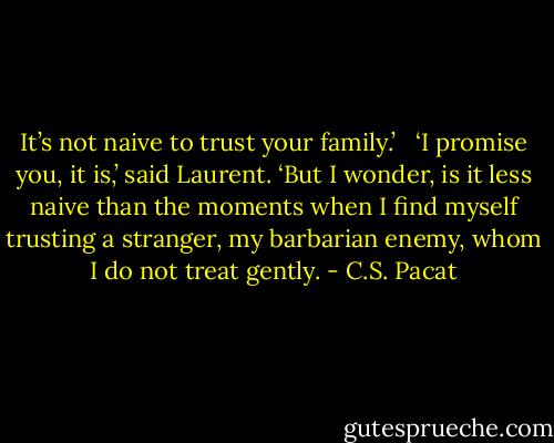 It’s not naive to trust your family.’ <br /> ‘I promise you, it is,’ said Laurent. ‘But I wonder, is it less naive than the moments when I find myself trusting a stranger, my barbarian enemy, whom I do not treat gently. - C.S. Pacat