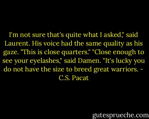 I'm not sure that's quite what I asked,"<br />said Laurent. His voice had the same<br />quality as his gaze. "This is close<br />quarters."<br />"Close enough to see your eyelashes,"<br />said Damen. "It's lucky you do not have<br />the size to breed great warriors. - C.S. Pacat