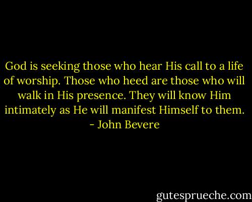 God is seeking those who hear His call to a life of worship. Those who heed are those who will walk in His presence. They will know Him intimately as He will manifest Himself to them. - John Bevere
