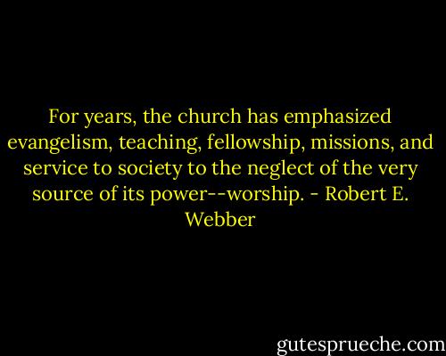 For years, the church has emphasized evangelism, teaching, fellowship, missions, and service to society to the neglect of the very source of its power--worship. - Robert E. Webber