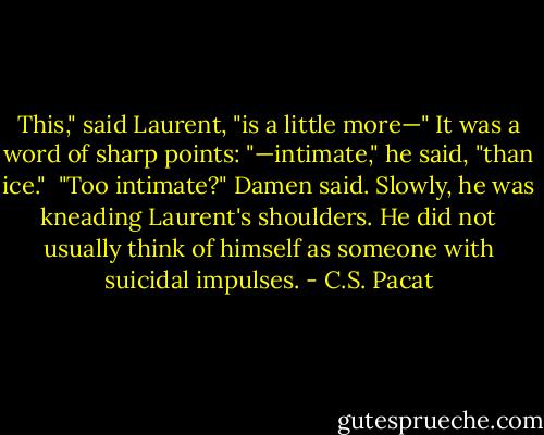 This," said Laurent, "is a little more—"<br />It was a word of sharp points: "—intimate," he said, "than ice." <br />"Too intimate?" Damen said. Slowly, he was kneading Laurent's shoulders.<br />He did not usually think of himself as someone with suicidal impulses. - C.S. Pacat