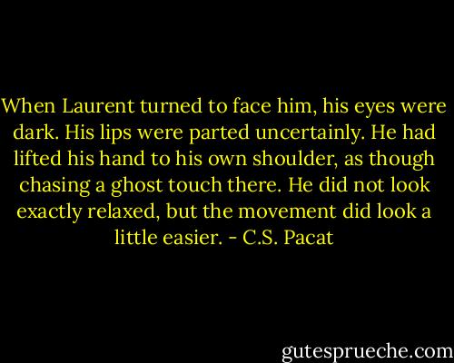 When Laurent turned to face him, his<br />eyes were dark. His lips were parted<br />uncertainly. He had lifted his hand to his<br />own shoulder, as though chasing a ghost<br />touch there. He did not look exactly<br />relaxed, but the movement did look a<br />little easier. - C.S. Pacat
