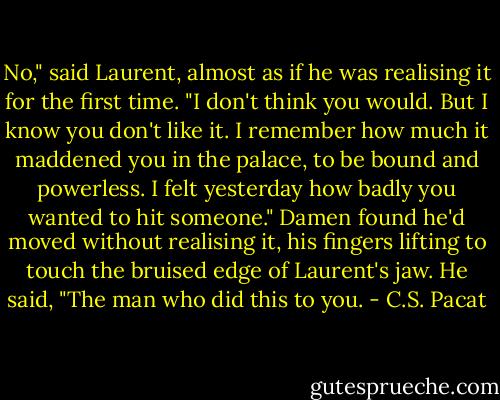 No," said Laurent, almost as if he was<br />realising it for the first time. "I don't<br />think you would. But I know you don't<br />like it. I remember how much it<br />maddened you in the palace, to be bound<br />and powerless. I felt yesterday how<br />badly you wanted to hit someone."<br />Damen found he'd moved without<br />realising it, his fingers lifting to touch<br />the bruised edge of Laurent's jaw.<br />He said, "The man who did this to you. - C.S. Pacat