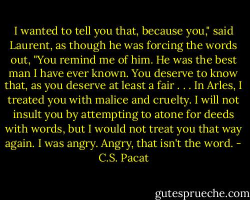 I wanted to tell you that, because you,"<br />said Laurent, as though he was forcing<br />the words out, "You remind me of him.<br />He was the best man I have ever known.<br />You deserve to know that, as you<br />deserve at<br />least a fair . . . In Arles, I treated you<br />with malice and cruelty. I will not insult<br />you by attempting to atone for deeds<br />with words, but I would not treat you<br />that way again. I was angry. Angry, that<br />isn't the word. - C.S. Pacat