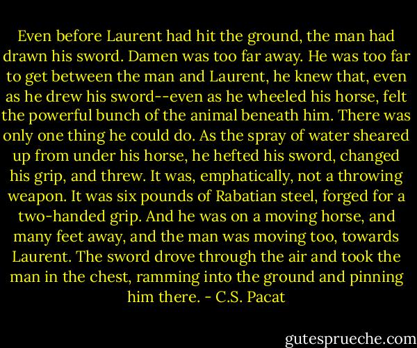 Even before Laurent had hit the ground,<br />the man had drawn his sword.<br />Damen was too far away. He was too far<br />to get between the man and Laurent, he<br />knew that, even as he<br />drew his sword--even as he wheeled his<br />horse, felt the powerful bunch of the<br />animal beneath him. There was only one<br />thing he could do. As the spray of water<br />sheared up from under his horse, he<br />hefted his<br />sword, changed his grip, and threw.<br />It was, emphatically, not a throwing<br />weapon. It was six pounds of Rabatian<br />steel, forged for a two-handed grip. And<br />he was on a moving horse, and many feet<br />away, and the man was moving too,<br />towards<br />Laurent.<br />The sword drove through the air and<br />took the man in the chest, ramming into<br />the ground and pinning him there. - C.S. Pacat