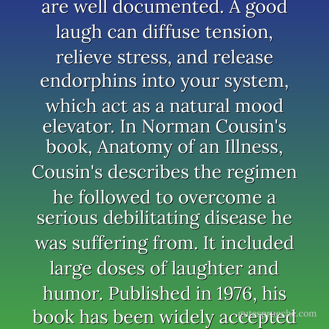 The health benefits, both mental and physical, of humor are well documented. A good laugh can diffuse tension, relieve stress, and release endorphins into your system, which act as a natural mood elevator. In Norman Cousin's book, Anatomy of an Illness, Cousin's describes the regimen he followed to overcome a serious debilitating disease he was suffering from. It included large doses of laughter and humor. Published in 1976, his book has been widely accepted by the medical community. - Cherie Carter-Scott
