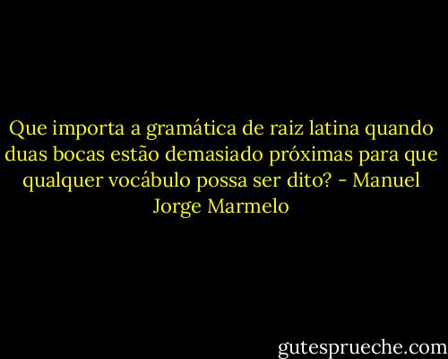 Que importa a gramática de raiz latina quando duas bocas estão demasiado próximas para que qualquer vocábulo possa ser dito? - Manuel Jorge Marmelo