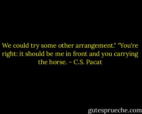 We could try some other arrangement."<br />"You're right: it should be me in front<br />and you carrying the horse. - C.S. Pacat