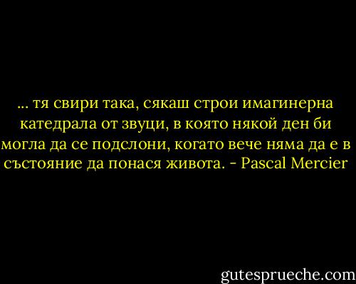 ... тя свири така, сякаш строи имагинерна катедрала от звуци, в която някой ден би могла да се подслони, когато вече няма да е в състояние да понася живота. - Pascal Mercier