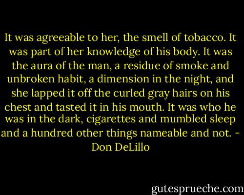 It was agreeable to her, the smell of tobacco. It was part of her knowledge of his body. It was the aura of the man, a residue of smoke and unbroken habit, a dimension in the night, and she lapped it off the curled gray hairs on his chest and tasted it in his mouth. It was who he was in the dark, cigarettes and mumbled sleep and a hundred other things nameable and not. - Don DeLillo