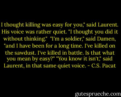 I thought killing was easy for you," said Laurent. His voice was rather quiet. "I thought you did it without thinking." <br />"I'm a soldier," said Damen, "and I have been for a long time. I've killed on the sawdust. I've killed in battle. Is that what you mean by easy?"<br />"You know it isn't," said Laurent, in that same quiet voice. - C.S. Pacat