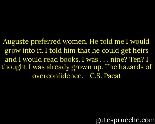 Auguste preferred women. He told me I would grow into it. I told him that he could get heirs and I would read books. I was . . . nine? Ten? I thought I was already grown up. The hazards of overconfidence. - C.S. Pacat