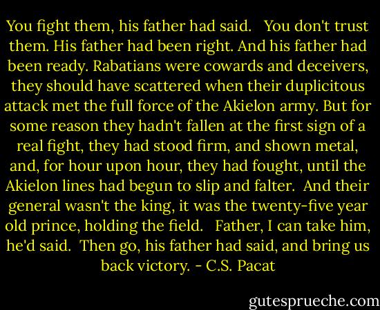 You fight them, his father had said. <br /><br />You don't trust them. His father had been right. And his father had been ready. Rabatians were cowards and deceivers, they should have scattered when their duplicitous attack met the full force of the Akielon army. But for some reason they hadn't fallen at the first sign of a real fight, they had stood firm, and shown metal, and, for hour upon hour, they had fought, until the Akielon lines had begun to slip and falter.<br /><br />And their general wasn't the king, it was the twenty-five year old prince, holding the field. <br /><br />Father, I can take him, he'd said.<br /><br />Then go, his father had said, and bring<br />us back victory. - C.S. Pacat