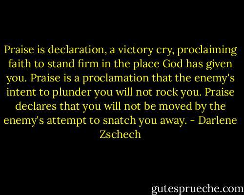 Praise is declaration, a victory cry, proclaiming faith to stand firm in the place God has given you. Praise is a proclamation that the enemy's intent to plunder you will not rock you. Praise declares that you will not be moved by the enemy's attempt to snatch you away. - Darlene Zschech