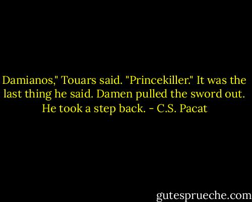 Damianos," Touars said. "Princekiller."<br />It was the last thing he said. Damen<br />pulled the sword out. He took a step<br />back. - C.S. Pacat