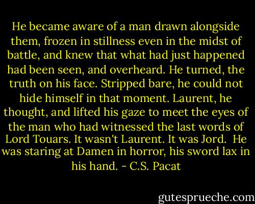 He became aware of a man drawn<br />alongside them, frozen in stillness even<br />in the midst of battle, and<br />knew that what had just happened had<br />been seen, and overheard.<br />He turned, the truth on his face. Stripped<br />bare, he could not hide himself in that<br />moment. Laurent, he thought, and lifted<br />his gaze to meet the eyes of the man who<br />had witnessed the last words of Lord<br />Touars.<br />It wasn't Laurent. It was Jord.<br /><br />He was staring at Damen in horror, his<br />sword lax in his hand. - C.S. Pacat