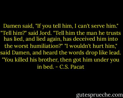 Damen said, "If you tell him, I can't<br />serve him."<br />"Tell him?" said Jord. "Tell him the man<br />he trusts has lied, and lied again, has<br />deceived him into the worst<br />humiliation?"<br />"I wouldn't hurt him," said Damen, and<br />heard the words drop like lead.<br />"You killed his brother, then got him<br />under you in bed. - C.S. Pacat