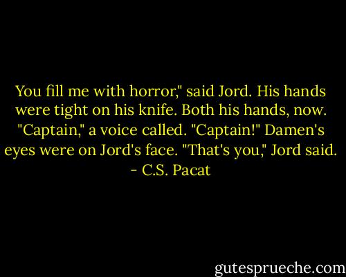 You fill me with horror," said Jord. His<br />hands were tight on his knife. Both his<br />hands, now.<br />"Captain," a voice called. "Captain!"<br />Damen's eyes were on Jord's face.<br />"That's you," Jord said. - C.S. Pacat