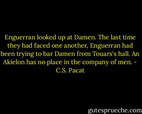 Enguerran looked up at Damen. The last<br />time they had faced one another,<br />Enguerran had been trying to<br />bar Damen from Touars's hall. An<br />Akielon has no place in the company of<br />men. - C.S. Pacat