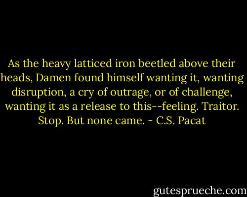 As the heavy latticed iron beetled above<br />their heads, Damen found himself<br />wanting it, wanting disruption, a cry of<br />outrage, or of challenge, wanting it as a<br />release to this--feeling. Traitor. Stop.<br />But none came. - C.S. Pacat