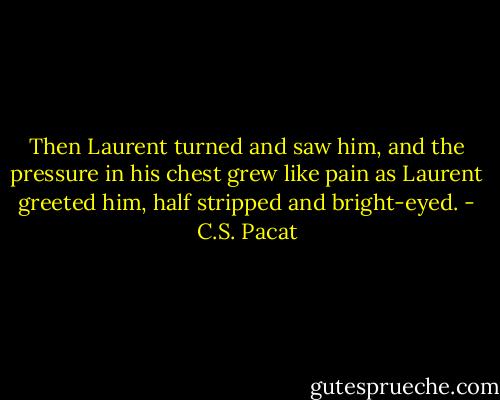 Then Laurent turned and saw him, and<br />the pressure in his chest grew like pain<br />as Laurent greeted him, half stripped and<br />bright-eyed. - C.S. Pacat