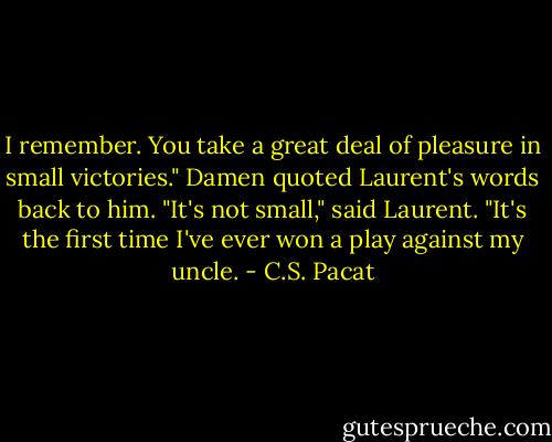 I remember. You take a great deal of<br />pleasure in small victories." Damen<br />quoted Laurent's words back to him.<br />"It's not small," said Laurent. "It's the<br />first time I've ever won a play against<br />my uncle. - C.S. Pacat