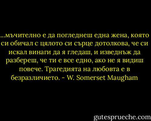 ...мъчително е да погледнеш една жена, която си обичал с цялото си сърце дотолкова, че си искал винаги да я гледаш, и изведнъж да разбереш, че ти е все едно, ако не я видиш повече. Трагедията на любовта е в безразличието. - W. Somerset Maugham