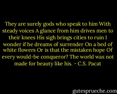 They are surely gods who speak to him<br />With steady voices<br />A glance from him drives men to their<br />knees<br />His sigh brings cities to ruin<br />I wonder if he dreams of surrender<br />On a bed of white flowers<br />Or is that the mistaken hope<br />Of every would-be conqueror?<br />The world was not made for beauty like<br />his. - C.S. Pacat