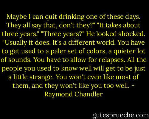 Maybe I can quit drinking one of these days. They all say that, don't they?"<br />"It takes about three years."<br />"Three years?" He looked shocked. "Usually it does. It's a different world. You have to get used to a paler set of colors, a quieter lot of sounds. You have to allow for relapses. All the people you used to know well will get to be just a little strange. You won't even like most of them, and they won't like you too well. - Raymond Chandler