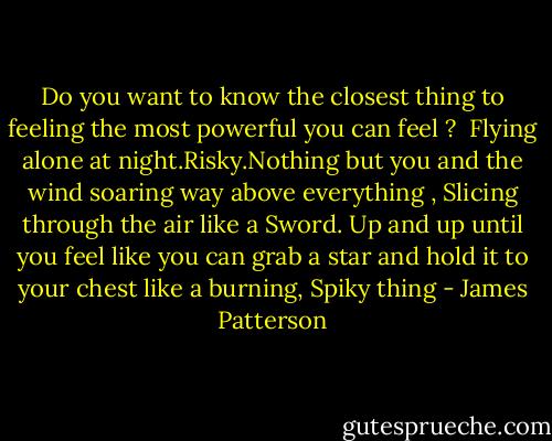 Do you want to know the closest thing to feeling the most powerful you can feel ?<br /> Flying alone at night.Risky.Nothing but you and the wind soaring way above everything , Slicing through the air like a Sword. Up and up until you feel like you can grab a star and hold it to your chest like a burning, Spiky thing - James Patterson