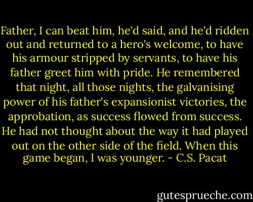Father, I can beat him, he'd said, and<br />he'd ridden out and returned to a hero's<br />welcome, to have his armour stripped by<br />servants, to have his father greet him<br />with pride. He remembered that night,<br />all those nights, the galvanising power of<br />his father's expansionist victories, the<br />approbation, as success flowed from<br />success. He had not thought about the<br />way it had played out on the other side<br />of the field. When this game began, I<br />was younger. - C.S. Pacat