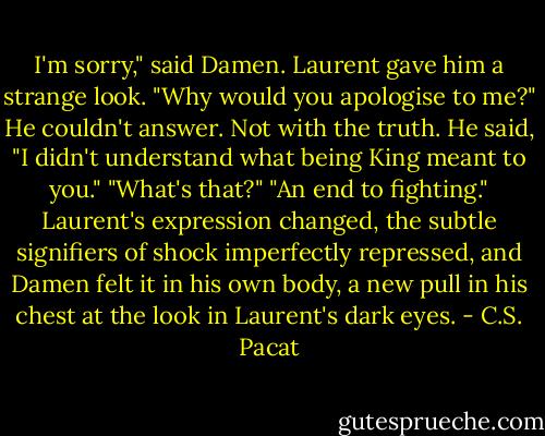 I'm sorry," said Damen.<br />Laurent gave him a strange look. "Why<br />would you apologise to me?"<br />He couldn't answer. Not with the truth.<br />He said, "I didn't understand what being<br />King meant to you."<br />"What's that?"<br />"An end to fighting."<br />Laurent's expression changed, the subtle<br />signifiers of shock imperfectly<br />repressed, and Damen felt it in his own<br />body, a new pull in his chest at the look<br />in Laurent's dark eyes. - C.S. Pacat
