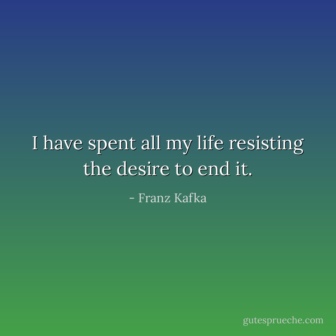 I have spent all my life resisting the desire to end it. - Franz Kafka